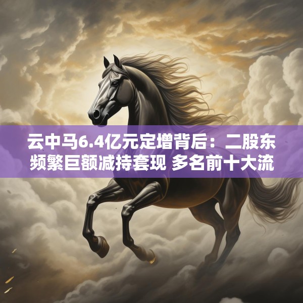 云中马6.4亿元定增背后：二股东频繁巨额减持套现 多名前十大流通股东加速离场