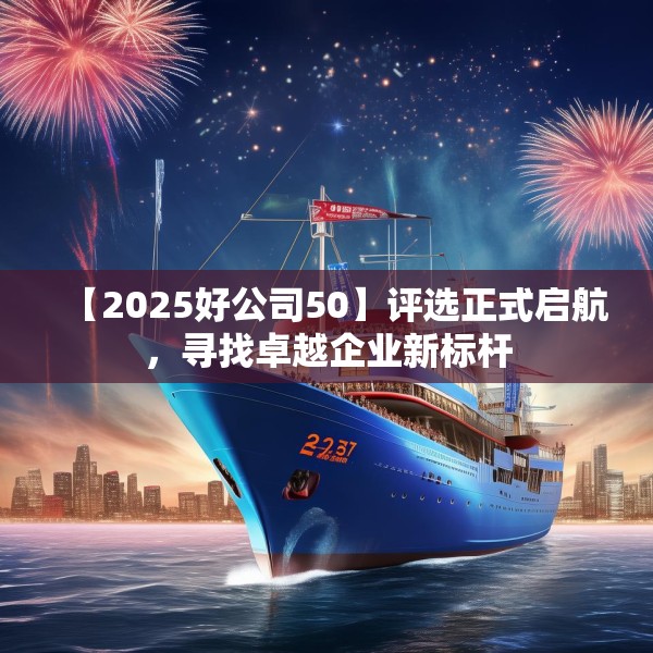 【2025好公司50】评选正式启航，寻找卓越企业新标杆