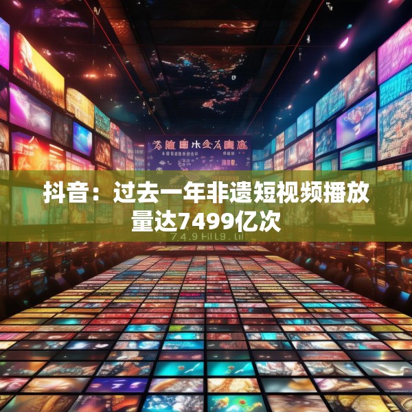 抖音：过去一年非遗短视频播放量达7499亿次