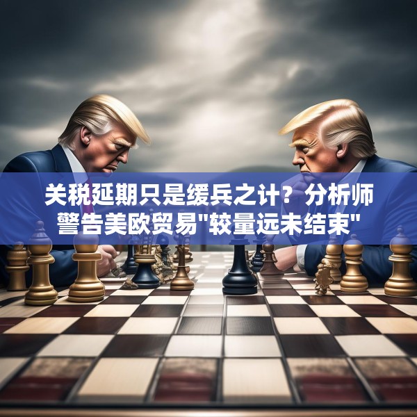 关税延期只是缓兵之计？分析师警告美欧贸易