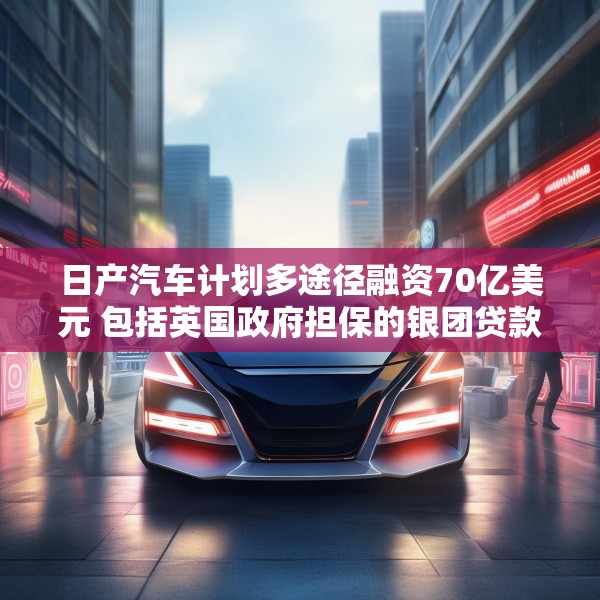 日产汽车计划多途径融资70亿美元 包括英国政府担保的银团贷款