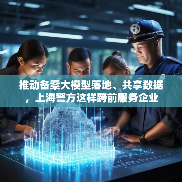 推动备案大模型落地、共享数据，上海警方这样跨前服务企业