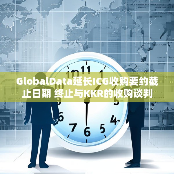 GlobalData延长ICG收购要约截止日期 终止与KKR的收购谈判
