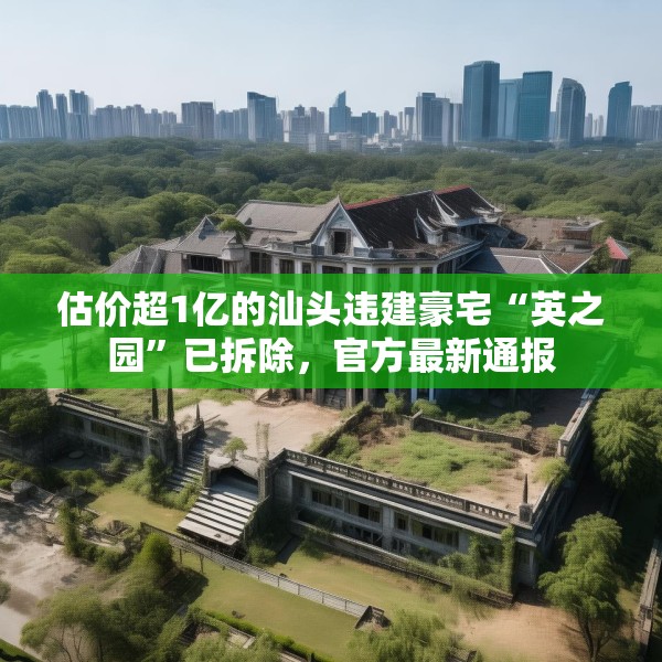 估价超1亿的汕头违建豪宅“英之园”已拆除，官方最新通报