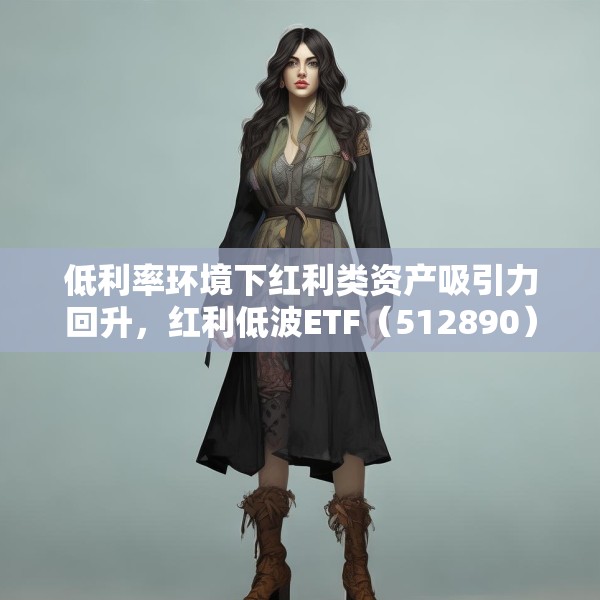 低利率环境下红利类资产吸引力回升，红利低波ETF（512890）最新规模突破165亿元