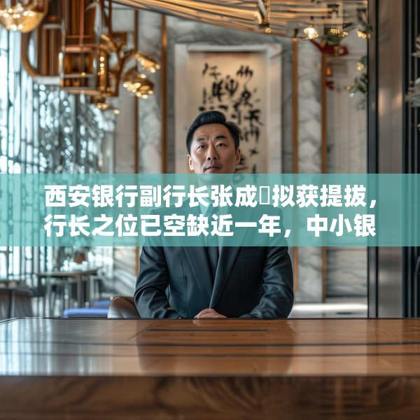西安银行副行长张成喆拟获提拔，行长之位已空缺近一年，中小银行高管补缺周期仍较长