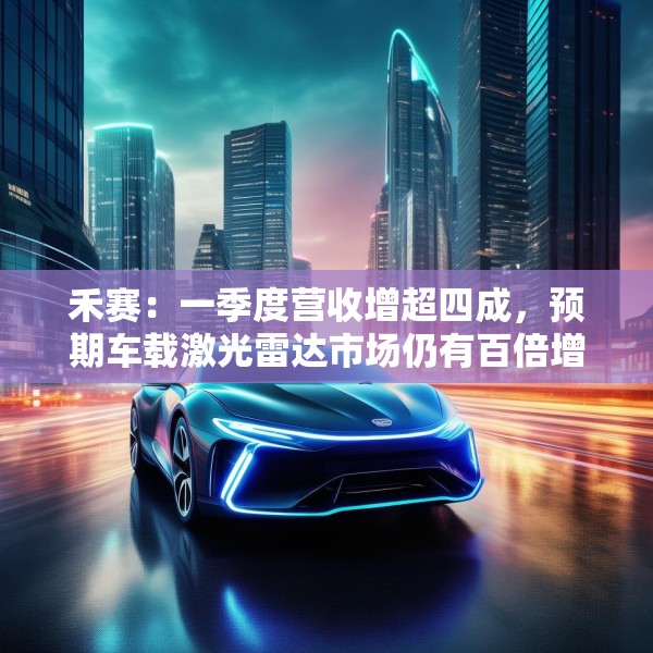 禾赛：一季度营收增超四成，预期车载激光雷达市场仍有百倍增长空间