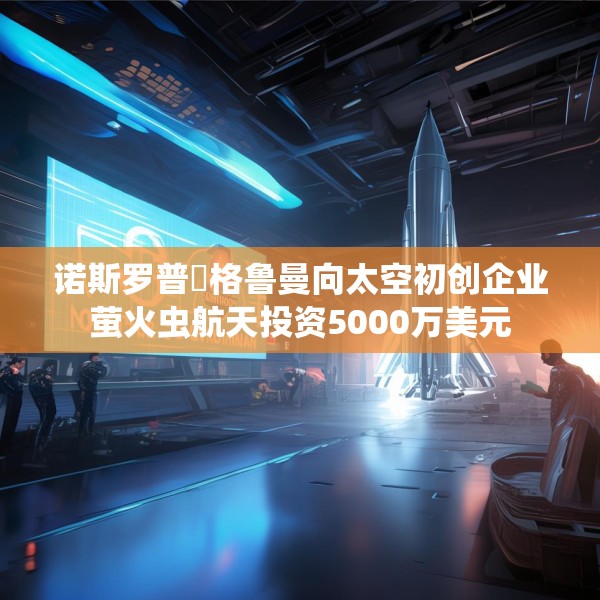 诺斯罗普・格鲁曼向太空初创企业萤火虫航天投资5000万美元