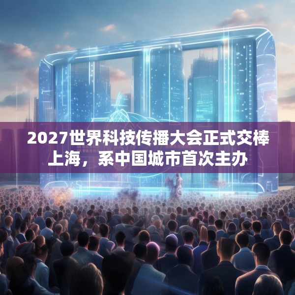 2027世界科技传播大会正式交棒上海，系中国城市首次主办