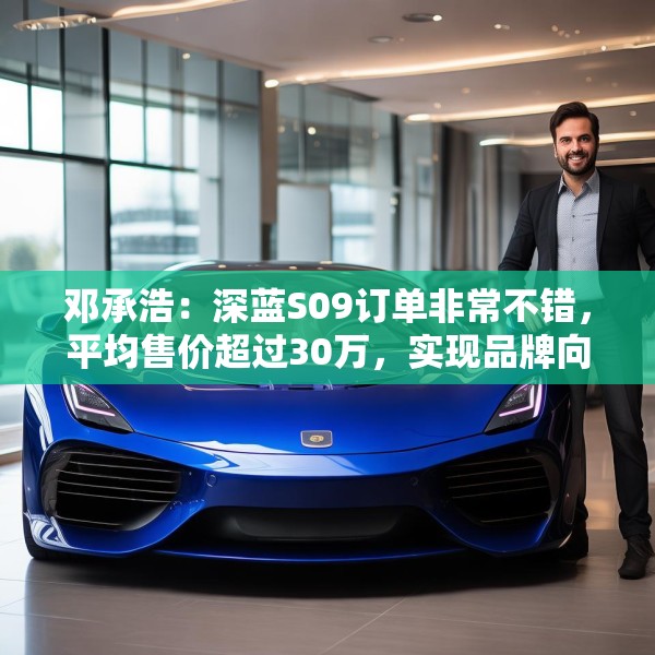 邓承浩：深蓝S09订单非常不错，平均售价超过30万，实现品牌向上跃迁