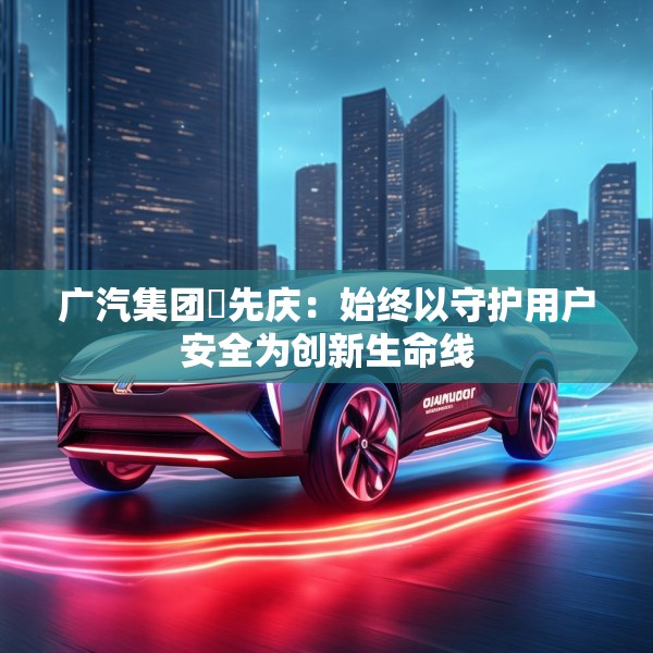 广汽集团閤先庆：始终以守护用户安全为创新生命线