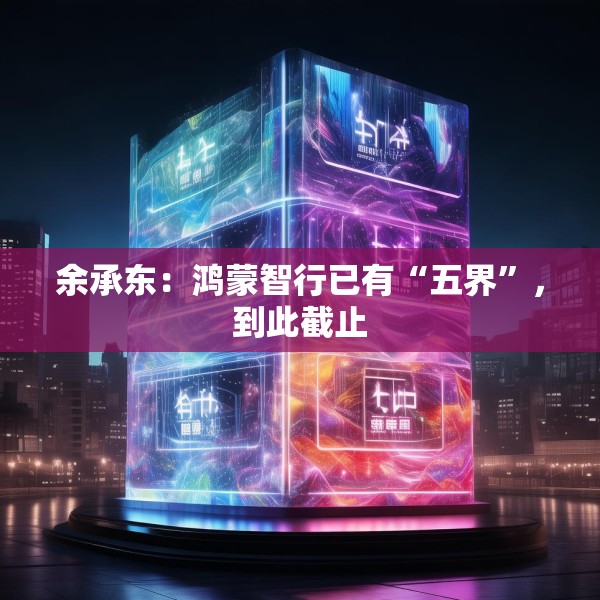 余承东：鸿蒙智行已有“五界”，到此截止
