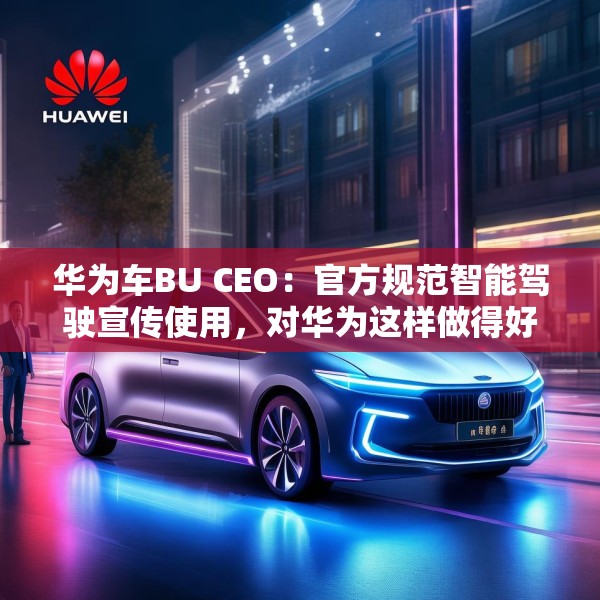 华为车BU CEO：官方规范智能驾驶宣传使用，对华为这样做得好的企业是好事