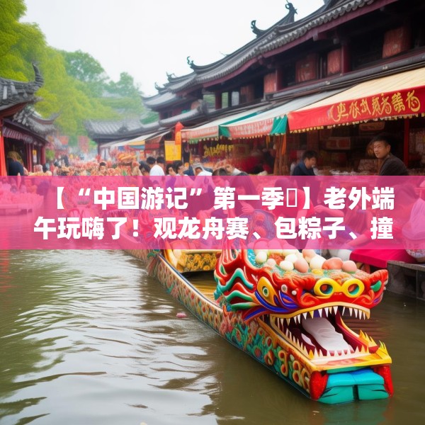 【“中国游记”第一季㉞】老外端午玩嗨了！观龙舟赛、包粽子、撞蛋……看这个非遗节日藏着多少惊喜