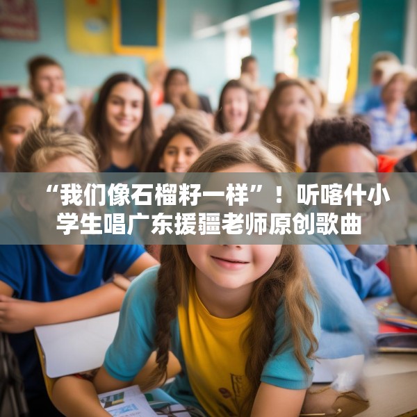 “我们像石榴籽一样”！听喀什小学生唱广东援疆老师原创歌曲