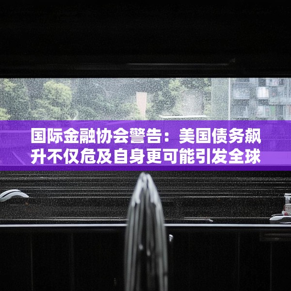 国际金融协会警告：美国债务飙升不仅危及自身更可能引发全球市场危机