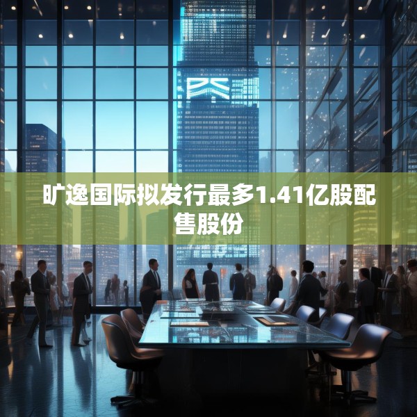 旷逸国际拟发行最多1.41亿股配售股份