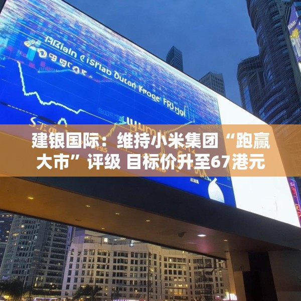 建银国际：维持小米集团“跑赢大市”评级 目标价升至67港元