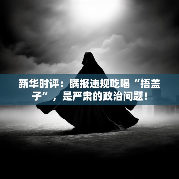 新华时评：瞒报违规吃喝“捂盖子”，是严肃的政治问题！