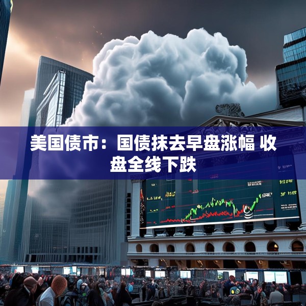 美国债市：国债抹去早盘涨幅 收盘全线下跌