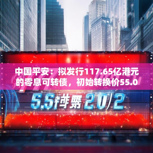 中国平安：拟发行117.65亿港元的零息可转债，初始转换价55.02港元/股
