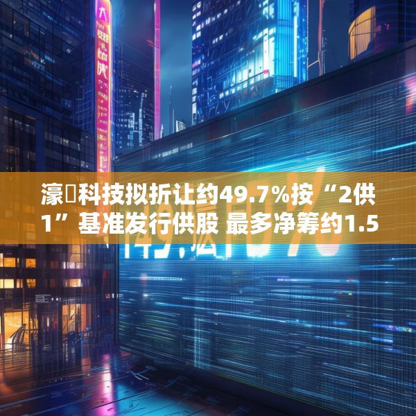 濠暻科技拟折让约49.7%按“2供1”基准发行供股 最多净筹约1.53亿港元