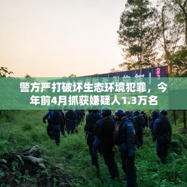 警方严打破坏生态环境犯罪，今年前4月抓获嫌疑人1.3万名