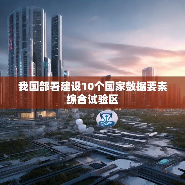 我国部署建设10个国家数据要素综合试验区