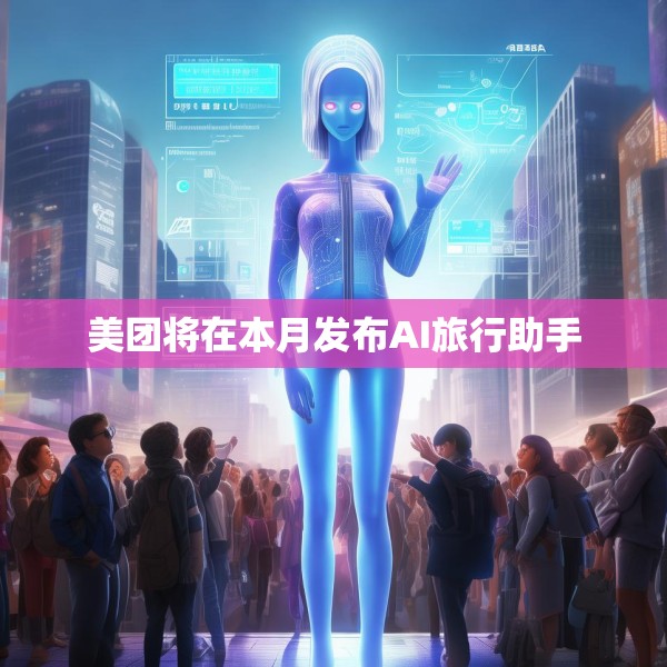 美团将在本月发布AI旅行助手