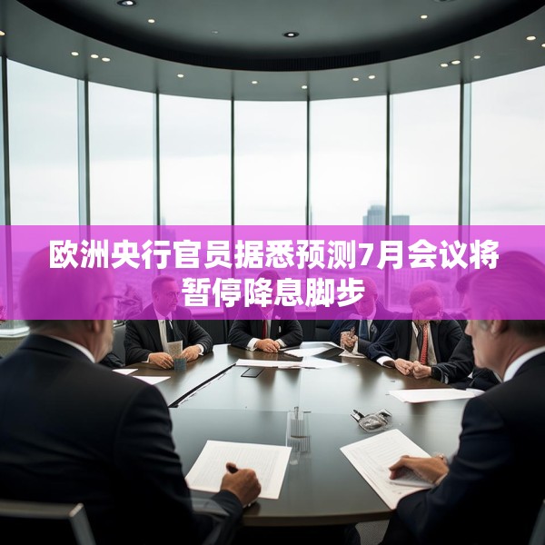 欧洲央行官员据悉预测7月会议将暂停降息脚步