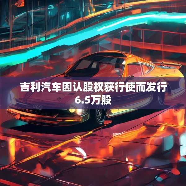 吉利汽车因认股权获行使而发行6.5万股