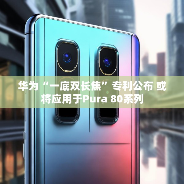 华为“一底双长焦”专利公布 或将应用于Pura 80系列