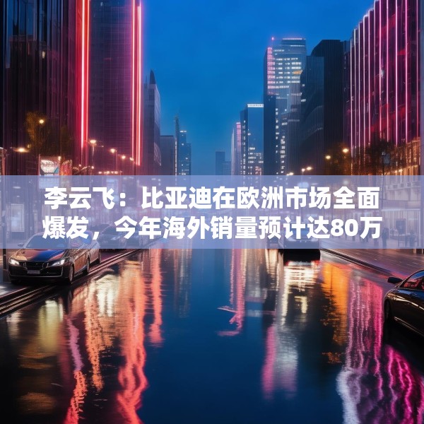 李云飞：比亚迪在欧洲市场全面爆发，今年海外销量预计达80万辆