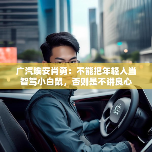 广汽埃安肖勇：不能把年轻人当智驾小白鼠，否则是不讲良心