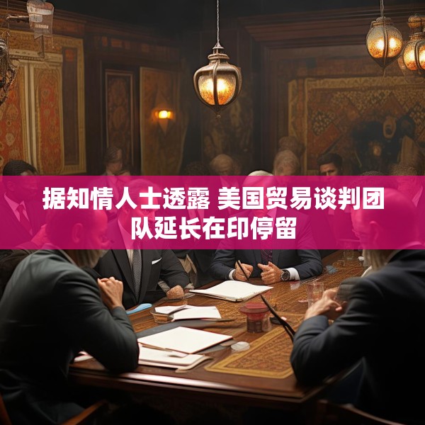 据知情人士透露 美国贸易谈判团队延长在印停留