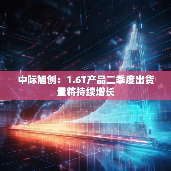 中际旭创：1.6T产品二季度出货量将持续增长