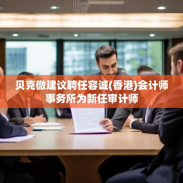 贝克微建议聘任容诚(香港)会计师事务所为新任审计师