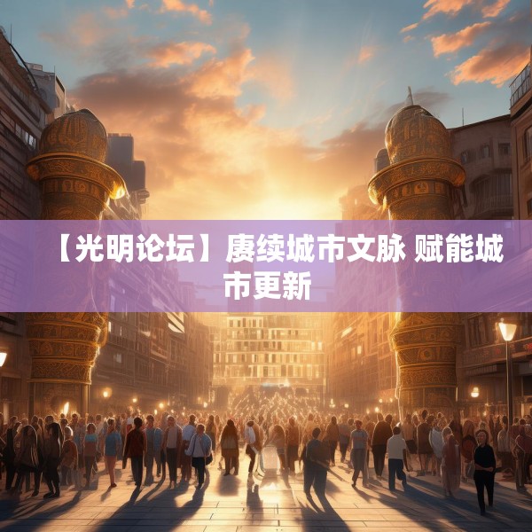 【光明论坛】赓续城市文脉 赋能城市更新