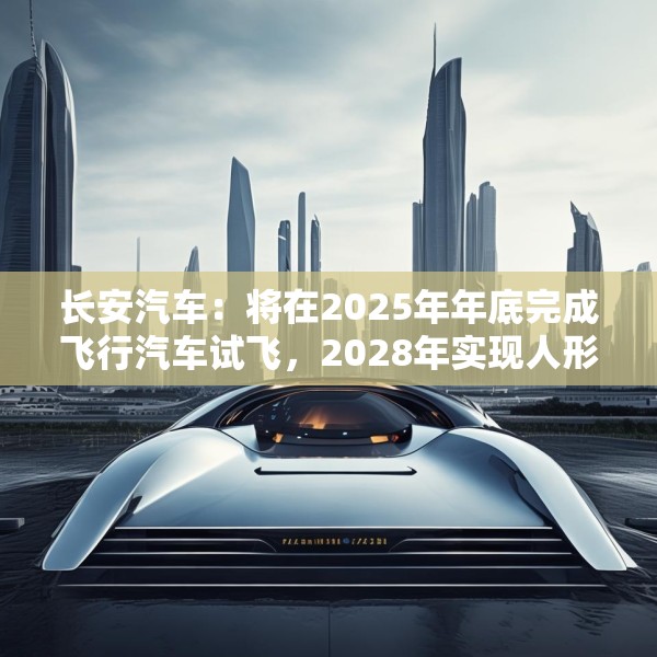 长安汽车：将在2025年年底完成飞行汽车试飞，2028年实现人形机器人下线应用