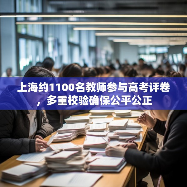 上海约1100名教师参与高考评卷，多重校验确保公平公正