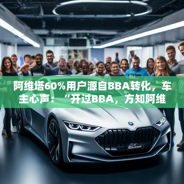 阿维塔60%用户源自BBA转化，车主心声：“开过BBA，方知阿维塔”