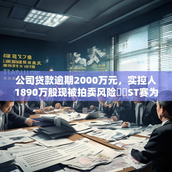公司贷款逾期2000万元，实控人1890万股现被拍卖风险⋯⋯ST赛为遇多件“烦心事”