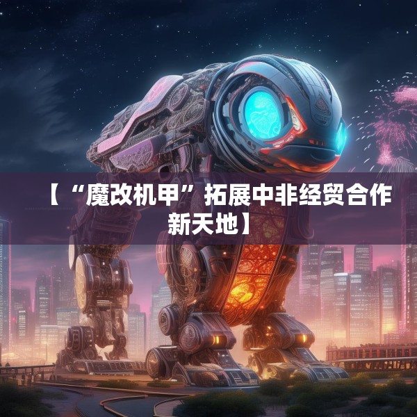 【“魔改机甲”拓展中非经贸合作新天地】