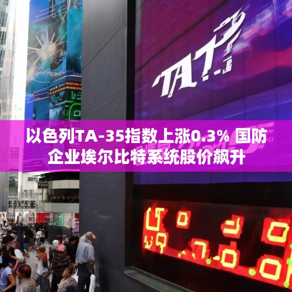 以色列TA-35指数上涨0.3% 国防企业埃尔比特系统股价飙升