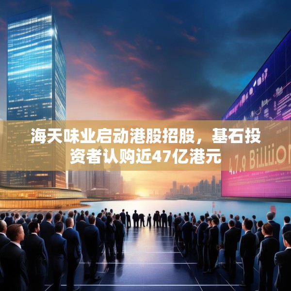 海天味业启动港股招股，基石投资者认购近47亿港元