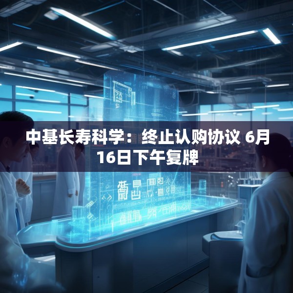 中基长寿科学：终止认购协议 6月16日下午复牌